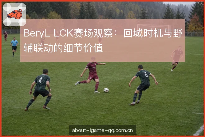BeryL LCK赛场观察：回城时机与野辅联动的细节价值